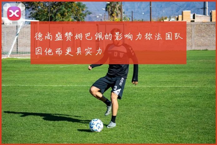 德尚盛赞姆巴佩的影响力称法国队因他而更具实力