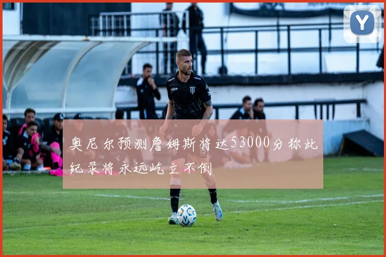 奥尼尔预测詹姆斯将达53000分称此纪录将永远屹立不倒