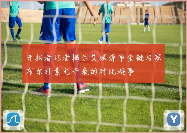 开拓者记者揭示艾顿奢华金链与塞布尔朴素电子表的对比趣事