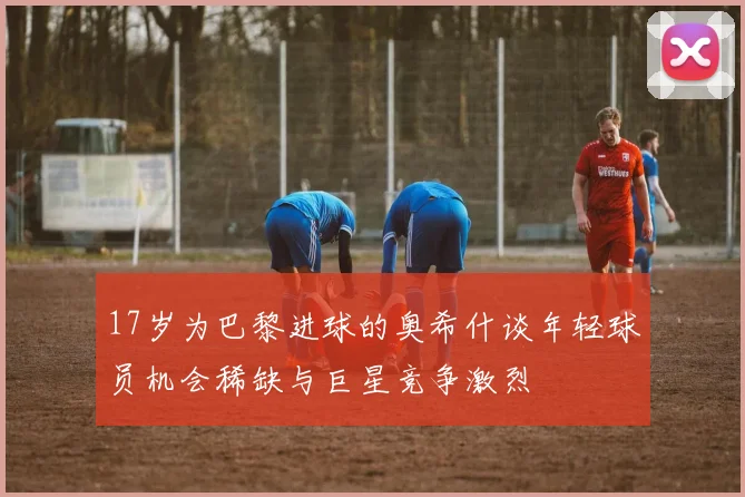 17岁为巴黎进球的奥希什谈年轻球员机会稀缺与巨星竞争激烈