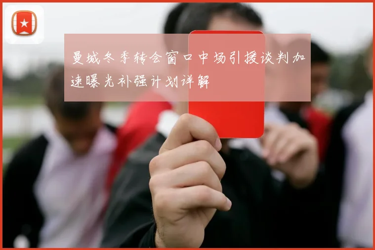 曼城冬季转会窗口中场引援谈判加速曝光补强计划详解