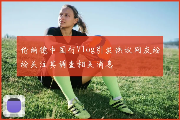 伦纳德中国行Vlog引发热议网友纷纷关注其调查相关消息