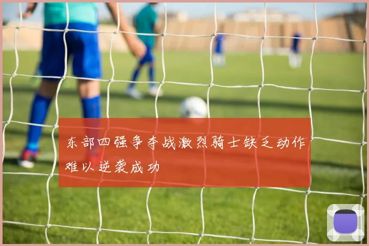东部四强争夺战激烈骑士缺乏动作难以逆袭成功