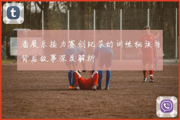 潘展乐接力赛创纪录的训练秘诀与背后故事深度解析