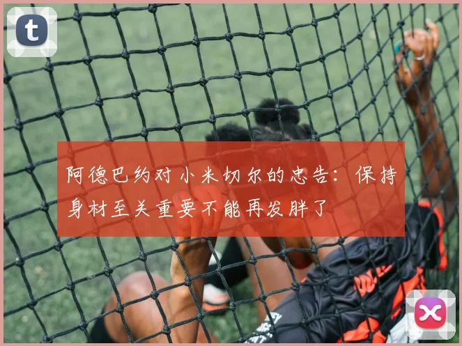 阿德巴约对小米切尔的忠告：保持身材至关重要不能再发胖了