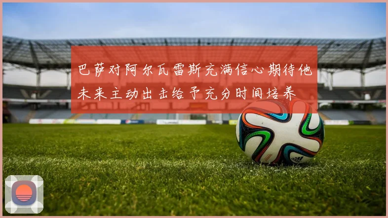 巴萨对阿尔瓦雷斯充满信心期待他未来主动出击给予充分时间培养