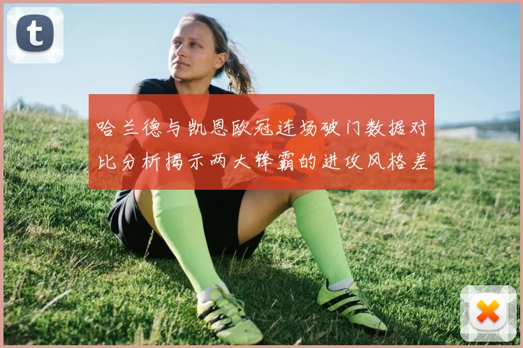 哈兰德与凯恩欧冠连场破门数据对比分析揭示两大锋霸的进攻风格差异
