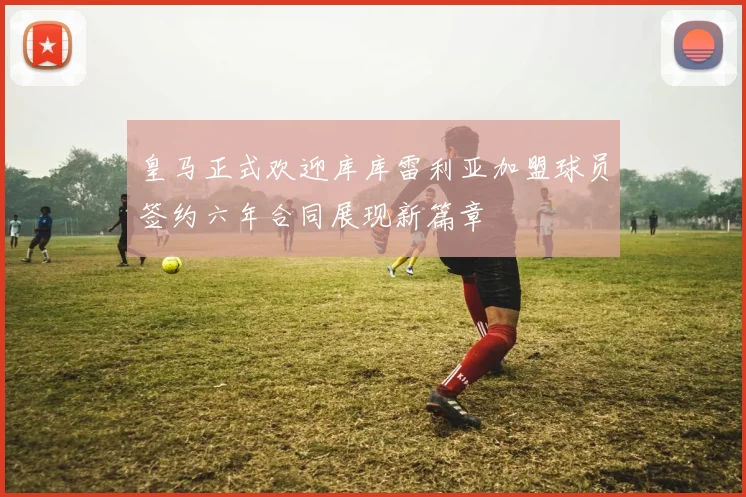皇马正式欢迎库库雷利亚加盟球员签约六年合同展现新篇章